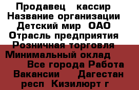 Продавец - кассир › Название организации ­ Детский мир, ОАО › Отрасль предприятия ­ Розничная торговля › Минимальный оклад ­ 25 000 - Все города Работа » Вакансии   . Дагестан респ.,Кизилюрт г.